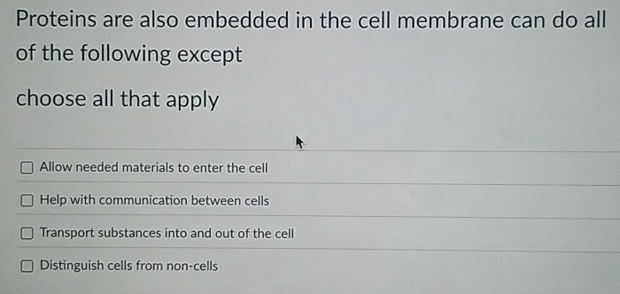 Proteins are also embedded in the cell membrane can do all
of the following except
choose all that apply
Allow needed materials to enter the cell
Help with communication between cells
Transport substances into and out of the cell
Distinguish cells from non-cells