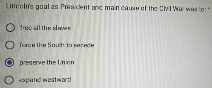 Lincoln's goal as President and main cause of the Civil War was to: *
free all the slaves
force the South to secede
preserve the Union
expand westward