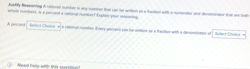 Justify Reasening A rational number is any number that can be written as a fraction with a numerator and denominator that are both 
whole numbers, is a percent a rational number? Explain your reasoning. 
A percent Select Choice a rational number. Every percent can be written as a fraction with a denominator of Select Choice 
Need help with this question?