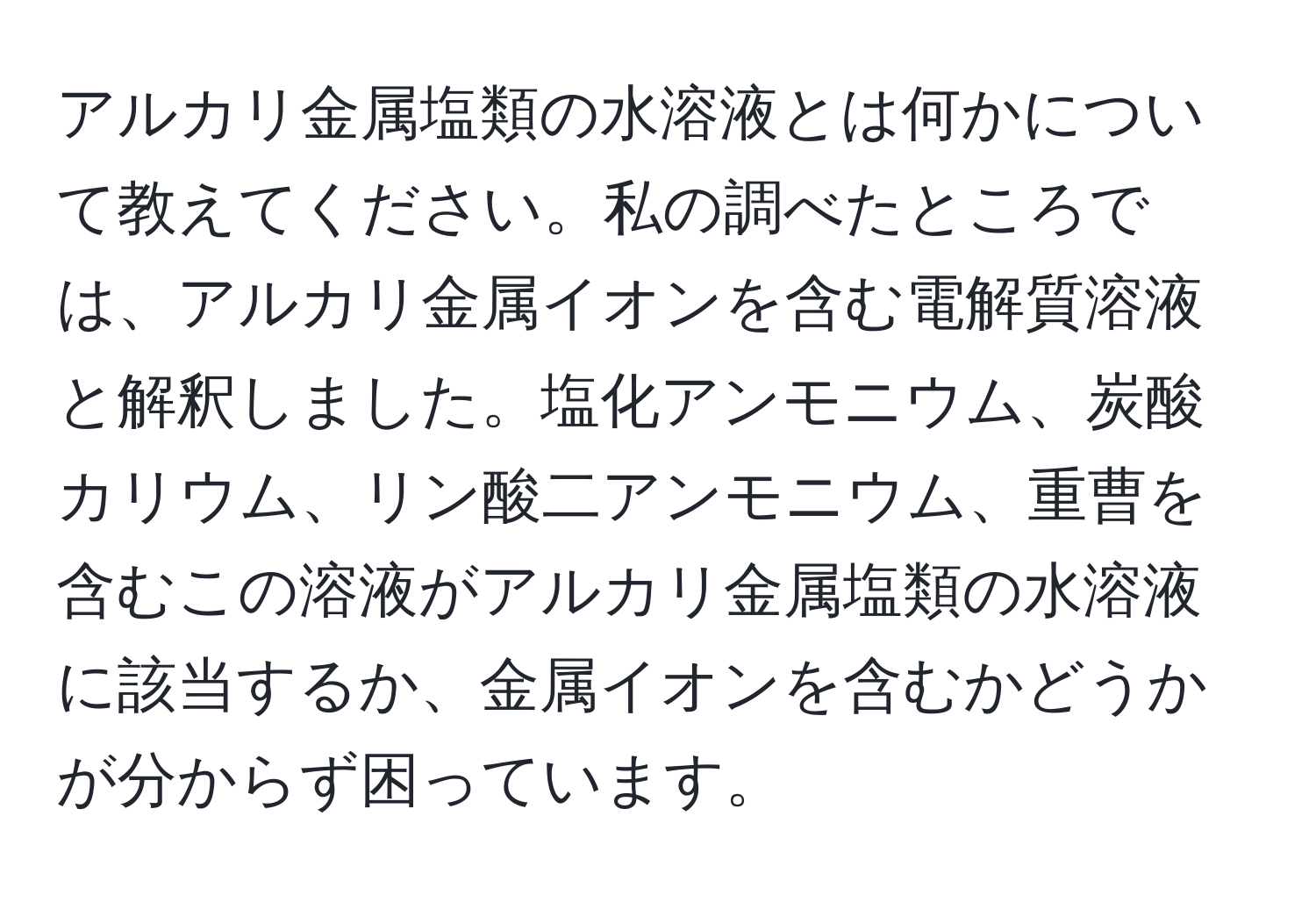 アルカリ金属塩類の水溶液とは何かについて教えてください。私の調べたところでは、アルカリ金属イオンを含む電解質溶液と解釈しました。塩化アンモニウム、炭酸カリウム、リン酸二アンモニウム、重曹を含むこの溶液がアルカリ金属塩類の水溶液に該当するか、金属イオンを含むかどうかが分からず困っています。