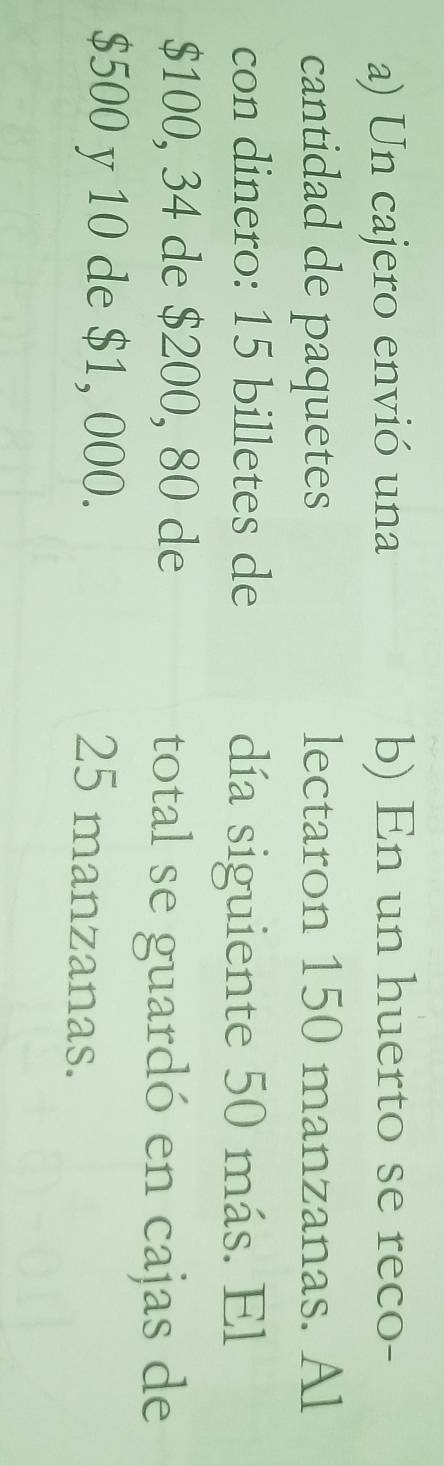 Un cajero envió una b) En un huerto se reco- 
cantidad de paquetes lectaron 150 manzanas. Al 
con dinero: 15 billetes de día siguiente 50 más. El
$100, 34 de $200, 80 de total se guardó en cajas de
$500 y 10 de $1, 000. 25 manzanas.