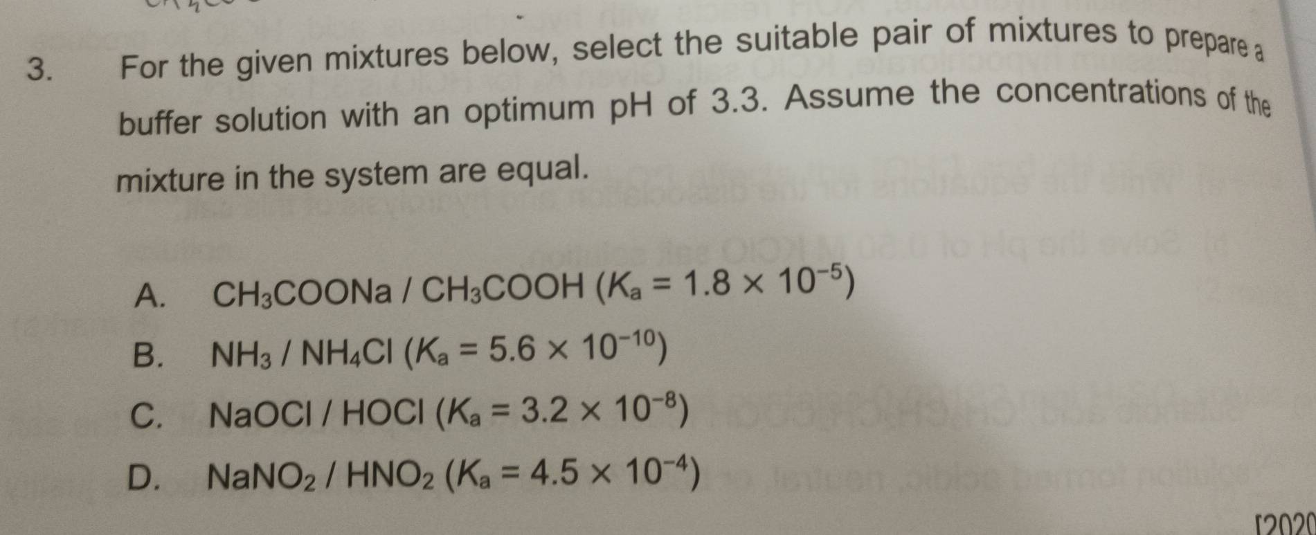 For the given mixtures below, select the suitable pair of mixtures to prepare a
buffer solution with an optimum pH of 3.3. Assume the concentrations of the
mixture in the system are equal.
A. CH_3COONa/CH_3COOH(K_a=1.8* 10^(-5))
B. NH_3/NH_4Cl(K_a=5.6* 10^(-10))
C. NaOCI/HOCI(K_a=3.2* 10^(-8))
D. NaNO_2/HNO_2(K_a=4.5* 10^(-4))
2020