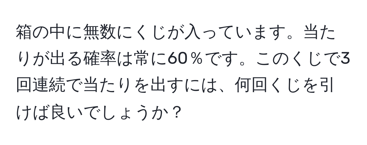 箱の中に無数にくじが入っています。当たりが出る確率は常に60％です。このくじで3回連続で当たりを出すには、何回くじを引けば良いでしょうか？