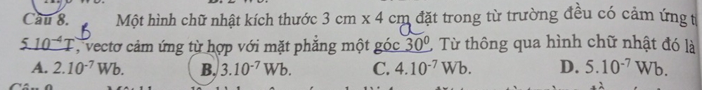 Cau 8. Một hình chữ nhật kích thước 3cm* 4cm n đặt trong từ trường đều có cảm ứng t
' T , vecto cảm ứng từ hợp với mặt phẳng một góc 30° Từ thông qua hình chữ nhật đó là
A. 2.10^(-7)Wb. B, 3.10^(-7)Wb. C. 4.10^(-7)Wb. D. 5.10^(-7)Wb.
