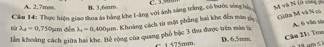 C. 3,9mm
A. 2,7mm. B. 3,6mm.
Câu 14: Thực hiện giao thoa ás bằng khe I-âng với ánh sáng trắng, có bước sóng big M và N (ở cùng ph
tù lambda _d=0,750mu m đến lambda _t=0,400mu m. Khoảng cách từ mặt phẳng hai khe đến mào Giữa M và N có
A. 6 vân sản
lần khoảng cách giữa hai khe. Bề rộng của quang phổ bậc 3 thu được trên màn là D. 6,5mm.
Câu 21: Tron
C 1.575mm. m≤ 2
º