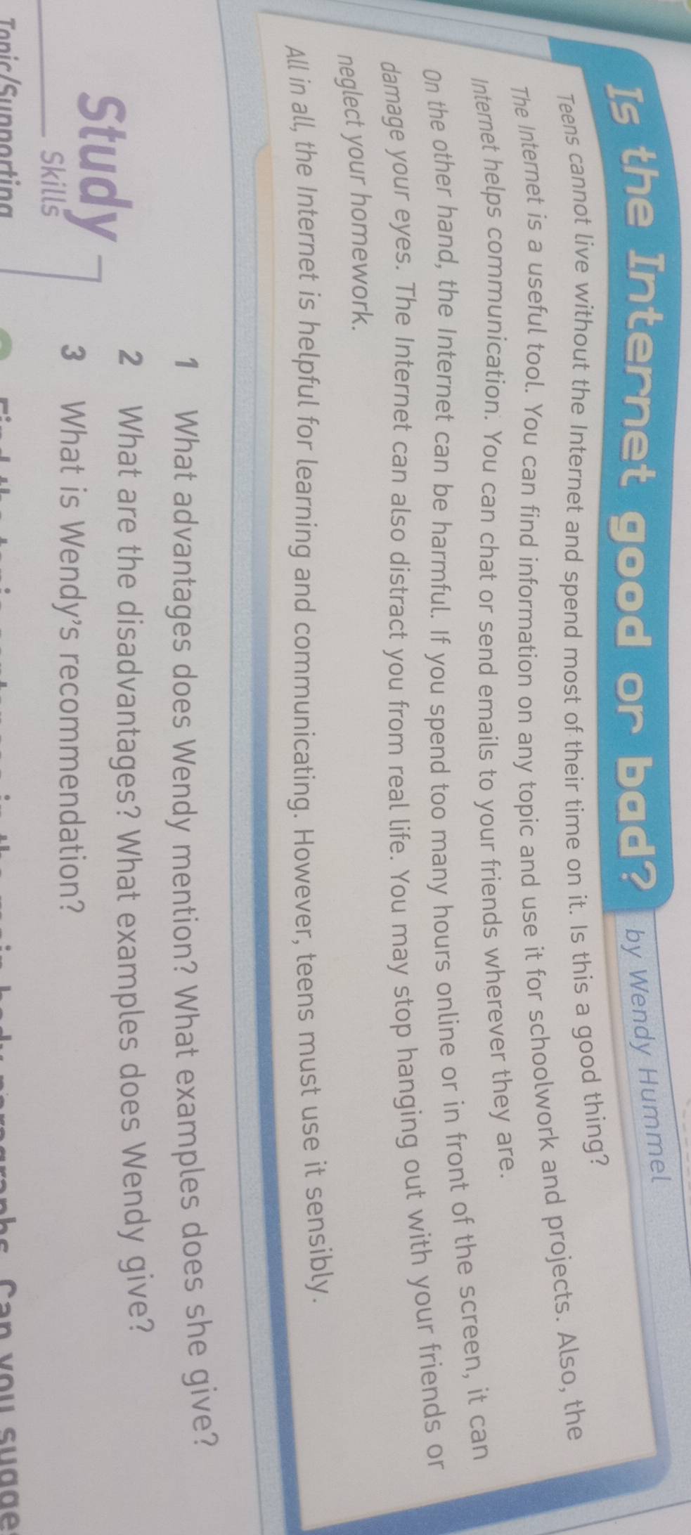 Is the Internet good or bad? by Wendy Hummel 
Teens cannot live without the Internet and spend most of their time on it. Is this a good thing? 
The Internet is a useful tool. You can find information on any topic and use it for schoolwork and projects. Also, the 
Internet helps communication. You can chat or send emails to your friends wherever they are. 
On the other hand, the Internet can be harmful. If you spend too many hours online or in front of the screen, it can 
damage your eyes. The Internet can also distract you from real life. You may stop hanging out with your friends or 
neglect your homework. 
All in all, the Internet is helpful for learning and communicating. However, teens must use it sensibly. 
1 What advantages does Wendy mention? What examples does she give? 
Study 
2 What are the disadvantages? What examples does Wendy give? 
Skills 
3 What is Wendy's recommendation? 
Tonic Supporting s a n v ou su d g e