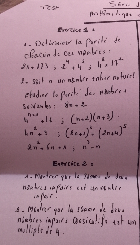 Seric d 
TCSF 
Arithmelique 
Exercice1s 
4.Diterminer la Paritd de 
chacin do ces nambres:
21+173;2^4+4^2; 4^2* 17^2
2o soit n un nambre enlier noture! 
studier laPorite de membres 
suivanles: 8n+2
4^(n+1)+16; (n+2)(n+3)
4n^2+3; (2n+1)^3+(2n+4)^5
2n^2+6n+1; n^3-n
Exerciceee 
A. Mentrer gue la samme de doan 
nambres impoirs est unnembre 
impair: 
2. monter gue la somme de dean 
nambres inpairs consiculifs ash un 
mulliple de 4.