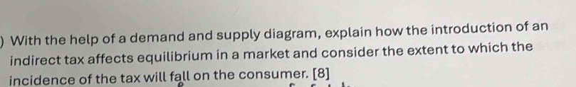 ) With the help of a demand and supply diagram, explain how the introduction of an 
indirect tax affects equilibrium in a market and consider the extent to which the 
incidence of the tax will fall on the consumer. [8]