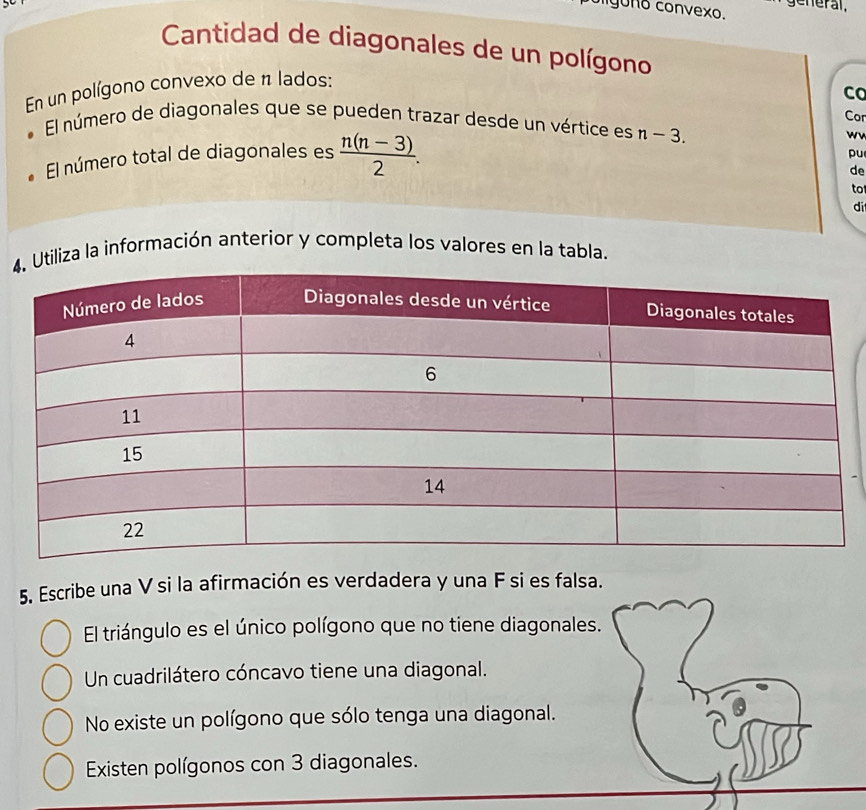 gono convexo. general,
Cantidad de diagonales de un polígono
En un polígono convexo de 1 lados:
Co
Cor
El número de diagonales que se pueden trazar desde un vértice es n-3. 
El número total de diagonales es  (n(n-3))/2 . 
wv
pu
de
to
di
4tiliza la información anterior y completa los valores en la tabla.
5. Escribe una V si la afirmación es verdadera y una F si es falsa.
El triángulo es el único polígono que no tiene diagonales.
Un cuadrilátero cóncavo tiene una diagonal.
No existe un polígono que sólo tenga una diagonal.
Existen polígonos con 3 diagonales.