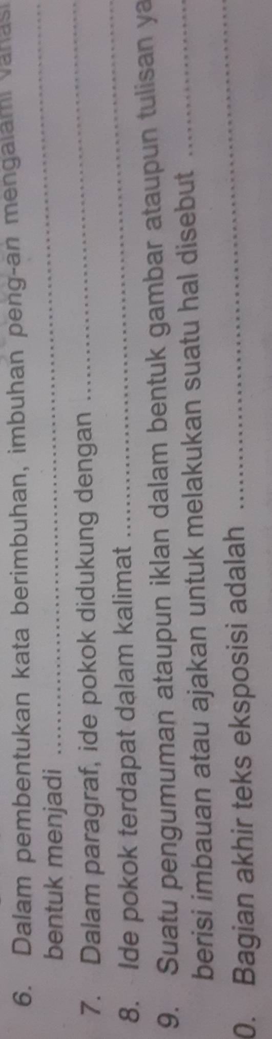 Dalam pembentukan kata berimbuhan, imbuhan peng-an mengalami vanasi 
bentuk menjadi 
_ 
_ 
_ 
7. Dalam paragraf, ide pokok didukung dengan 
8. Ide pokok terdapat dalam kalimat 
9. Suatu pengumuman ataupun iklan dalam bentuk gambar ataupun tulisan ya 
_ 
berisi imbauan atau ajakan untuk melakukan suatu hal disebut_ 
0. Bagian akhir teks eksposisi adalah