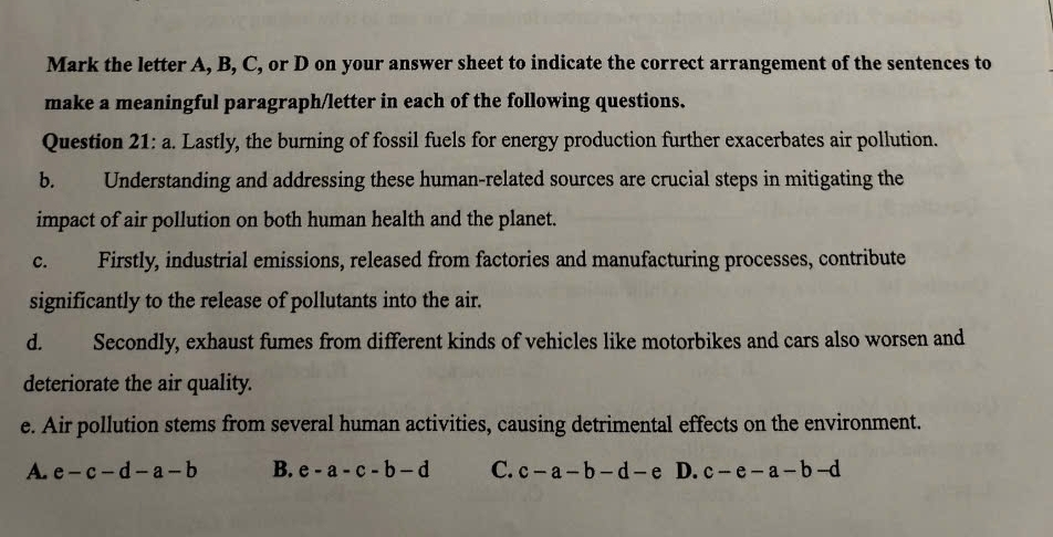 Mark the letter A, B, C, or D on your answer sheet to indicate the correct arrangement of the sentences to
make a meaningful paragraph/letter in each of the following questions.
Question 21: a. Lastly, the burning of fossil fuels for energy production further exacerbates air pollution.
b. Understanding and addressing these human-related sources are crucial steps in mitigating the
impact of air pollution on both human health and the planet.
c. Firstly, industrial emissions, released from factories and manufacturing processes, contribute
significantly to the release of pollutants into the air.
d. Secondly, exhaust fumes from different kinds of vehicles like motorbikes and cars also worsen and
deteriorate the air quality.
e. Air pollution stems from several human activities, causing detrimental effects on the environment.
A. e-c-d-a-b B. e-a-c-b-d C. c-a-b-d-e D. c-e-a-b-d