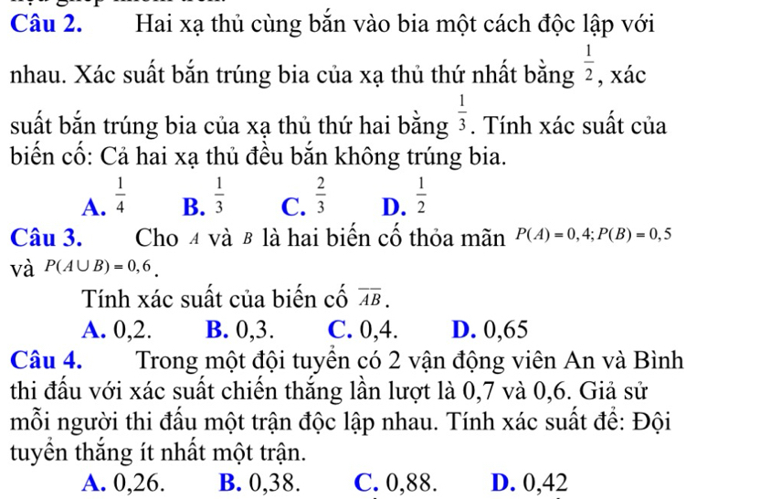 Hai xạ thủ cùng bắn vào bia một cách độc lập với
nhau. Xác suất bắn trúng bia của xạ thủ thứ nhất bằng  1/2  , xác
suất bắn trúng bia của xạ thủ thứ hai bằng  1/3 . Tính xác suất của
biến cố: Cả hai xạ thủ đều bắn không trúng bia.
A.  1/4   1/3  C.  2/3  D.  1/2 
B.
Câu 3. Cho 4 và β là hai biến cố thỏa mãn P(A)=0,4; P(B)=0,5
và P(A∪ B)=0,6_. 
Tính xác suất của biến cố overline AB.
A. 0, 2. B. 0, 3. C. 0, 4. D. 0,65
Câu 4. Trong một đội tuyền có 2 vận động viên An và Bình
thi đấu với xác suất chiến thắng lần lượt là 0, 7 và 0, 6. Giả sử
mỗi người thi đấu một trận độc lập nhau. Tính xác suất để: Đội
tuyển thắng ít nhất một trận.
A. 0, 26. B. 0, 38. C. 0, 88. D. 0,42