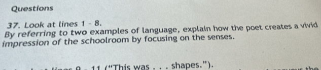 Look at lines 1 - 8. 
By referring to two examples of language, explain how the poet creates a vivid 
impression of the schoolroom by focusing on the senses. 
1 (“This was . . . shapes.”).