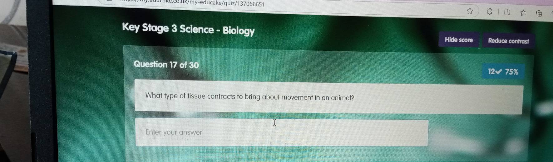 Key Stage 3 Science - Biology 
Hide score Reduce contrast 
Question 17 of 30 
12✔ 75% 
What type of tissue contracts to bring about movement in an animal? 
Enter your answer