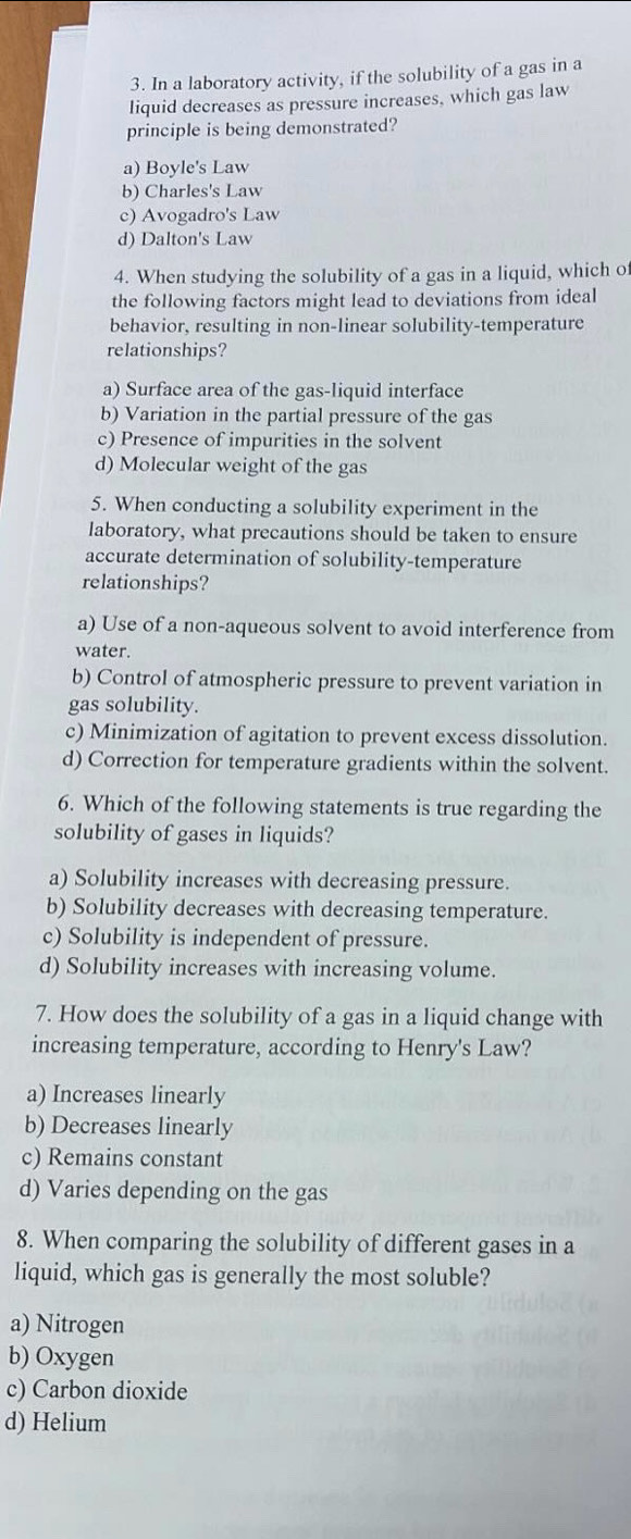 In a laboratory activity, if the solubility of a gas in a
liquid decreases as pressure increases, which gas law
principle is being demonstrated?
a) Boyle's Law
b) Charles's Law
c) Avogadro's Law
d) Dalton's Law
4. When studying the solubility of a gas in a liquid, which o
the following factors might lead to deviations from ideal
behavior, resulting in non-linear solubility-temperature
relationships?
a) Surface area of the gas-liquid interface
b) Variation in the partial pressure of the gas
c) Presence of impurities in the solvent
d) Molecular weight of the gas
5. When conducting a solubility experiment in the
laboratory, what precautions should be taken to ensure
accurate determination of solubility-temperature
relationships?
a) Use of a non-aqueous solvent to avoid interference from
water.
b) Control of atmospheric pressure to prevent variation in
gas solubility.
c) Minimization of agitation to prevent excess dissolution.
d) Correction for temperature gradients within the solvent.
6. Which of the following statements is true regarding the
solubility of gases in liquids?
a) Solubility increases with decreasing pressure.
b) Solubility decreases with decreasing temperature.
c) Solubility is independent of pressure.
d) Solubility increases with increasing volume.
7. How does the solubility of a gas in a liquid change with
increasing temperature, according to Henry's Law?
a) Increases linearly
b) Decreases linearly
c) Remains constant
d) Varies depending on the gas
8. When comparing the solubility of different gases in a
liquid, which gas is generally the most soluble?
a) Nitrogen
b) Oxygen
c) Carbon dioxide
d) Helium