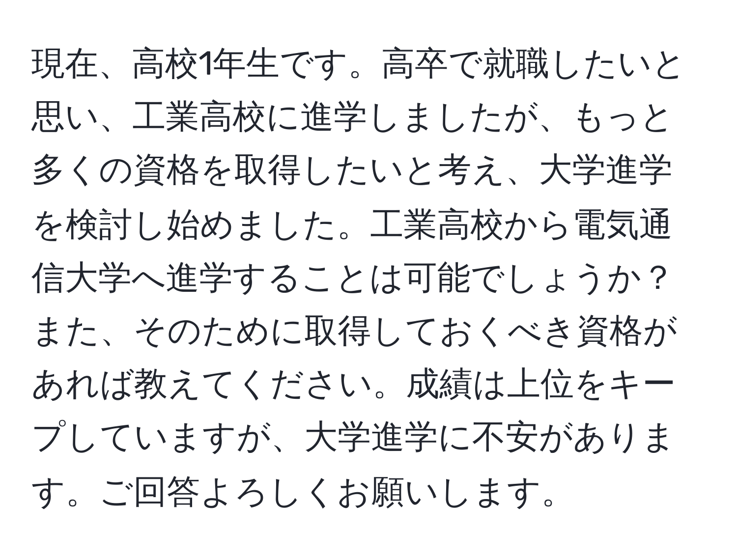 現在、高校1年生です。高卒で就職したいと思い、工業高校に進学しましたが、もっと多くの資格を取得したいと考え、大学進学を検討し始めました。工業高校から電気通信大学へ進学することは可能でしょうか？また、そのために取得しておくべき資格があれば教えてください。成績は上位をキープしていますが、大学進学に不安があります。ご回答よろしくお願いします。