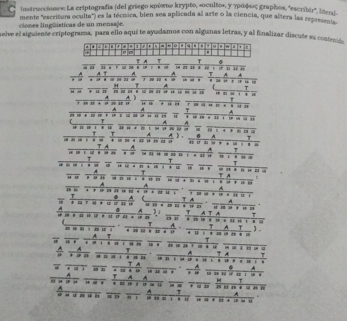 instrucciones: La criptografía (del griego κρύπτω κrypto, «oculto», y γράφως graphos, "escribir”, literal-
mente 'escritura oculta') es la técnica, bien sea aplicada al arte o la ciencia, que altera las representa-
ciones lingüisticas de un mensaje.
uelve el siguiente criptograma, para ello aquí te ayudamos con algunas letras, y al finalizar discute su contenido
T A T T G
10 23 22 6 γ LZ 20 19 1 B 10 14 22 23 。 22 1 17 21 22 20
_A _A _T A A
7 20 22 6 19 14 10 9 19 2 19 L6 12
_
_
H T A
T
14 10 9 12 23 25 22 23 6 12 20 22 19 14 12 20 10 23 _18 21 10 1 8 10
_A A ___T
7 20 22 6 19 20 22 19 14 10 9 12 29 7 20 12 14 21 4 B 12 29
_A A_ T A
23 10 6 22 10 9 19 2 12 20 19 14 12 25 12 0 10 20 6 22 1 19 14 12 23
_
T
_A A
18 21 10 1 8 10 28 10 4 21 1 14 19 20 22 19 10 22 1 4 9 21 28 12
T T
T
18 21 10 1 8 10 § 10 20 4 22 19 20 77 19 ___A_A).6 22 17 21 19 9 6 10      A 1 B 10
T A  A
_
T
14 10 1 12 8 19 20 14 22 18 10 20 10 1 4 22 19 10 1 8 20 10
__
T
T
T
18 21 10 1 4 10 15 14 12 4 23 6 10 1 8 12 15 10 9 10 28 8 21 14 22 12
A T
14 10 9 19 23 10 21 10 0 10 28 14 12 4 21 6 10 1 8 19 9 10 23 T A :
_A A ——— A
.
28 21 4 9 19 23 22 18 22 4 19 4 22 12 1 7 20 10 9 19 4 22 12 1
T 6 A 
15 8 22 7 12 9 12 17 22 19 10 23 4 20 22 . 20 19 9 10 23
A 6 A ): _ T
19 20 4 21 10 12 9 12 17 22 4 19 23 | Acuntin
.___T __A. ___I_A_I_ ,
20 10 21 1 22 12 1 4 20 22 0 22 4 19 4 12 1 0 20 19 29 8 10
19 10 9 A _τ____
T
6 19 1 6 10 1 10 20 10 9 20 10 29 7 10 8 12 14 10 2 22 14 12
. ____A T A T
 ____I__ 18 21 10 1 8 10 23 10 21 1 14 19 6 10 1 8 19 9 6 10 1 8
__τ A
_
10 4 12 1 29 21_
_
_6 A
A  T A A a H T
22 14 19 14 14 10 9 8 20 19 2 19 16 12 14 10 9 12 29 75 22 28 12 20 22
_
_A T A .
10 25 21 1 19 23 21 1 0 12 14 10 , 22 4 19 14 12