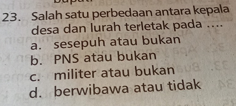 Salah satu perbedaan antara kepala
desa dan lurah terletak pada ....
a. sesepuh atau bukan
b. PNS atau bukan
c. militer atau bukan
d. berwibawa atau tidak