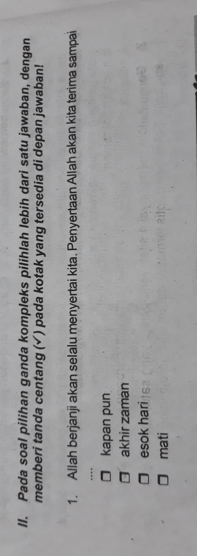 Pada soal pilihan ganda kompleks pilihlah lebih dari satu jawaban, dengan
memberi tanda centang (✓) pada kotak yang tersedia di depan jawaban!
1. Allah berjanji akan selalu menyertai kita. Penyertaan Allah akan kita terima sampai
kapan pun
akhir zaman
esok hari
mati