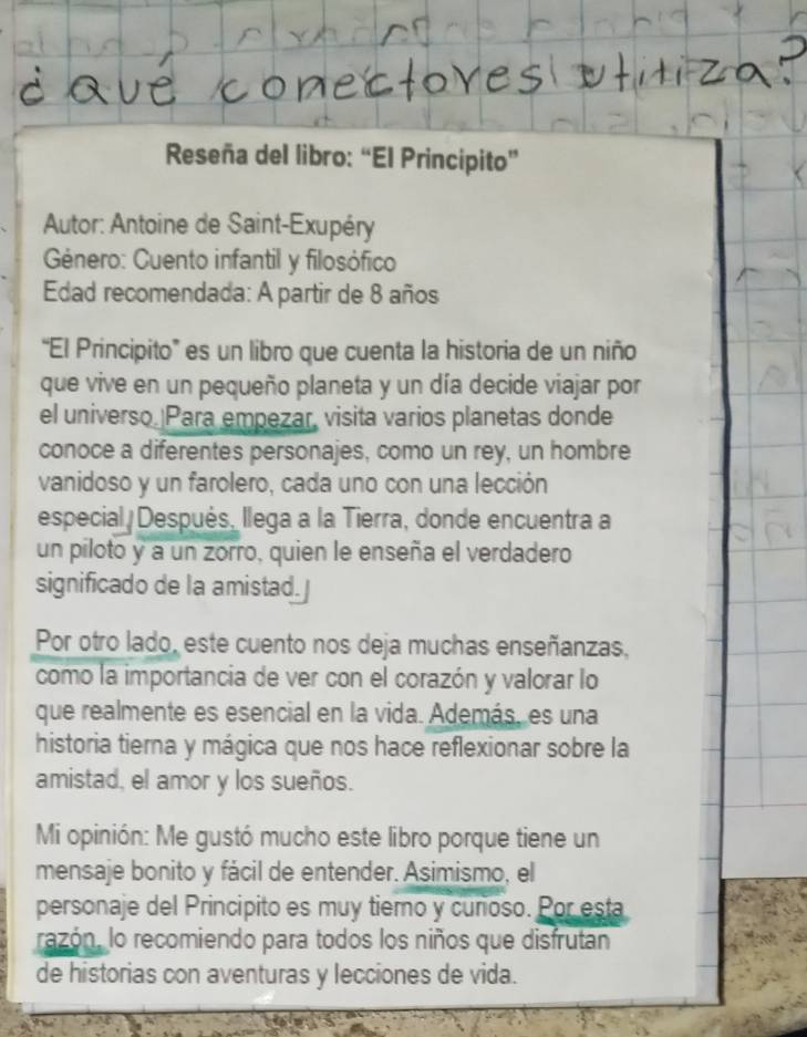 Reseña del libro: “El Principito” 
Autor: Antoine de Saint-Exupéry 
Género: Cuento infantil y filosófico 
Edad recomendada: A partir de 8 años 
“El Principito” es un libro que cuenta la historia de un niño 
que vive en un pequeño planeta y un día decide viajar por 
el universo. Para empezar, visita varios planetas donde 
conoce a diferentes personajes, como un rey, un hombre 
vanidoso y un farolero, cada uno con una lección 
especial Después, llega a la Tierra, donde encuentra a 
un piloto y a un zorro, quien le enseña el verdadero 
significado de la amistad.] 
Por otro lado, este cuento nos deja muchas enseñanzas, 
como la importancia de ver con el corazón y valorar lo 
que realmente es esencial en la vida. Además, es una 
historia tierna y mágica que nos hace reflexionar sobre la 
amistad, el amor y los sueños. 
Mi opinión: Me gustó mucho este libro porque tiene un 
mensaje bonito y fácil de entender. Asimismo, el 
personaje del Principito es muy tiemo y cuñoso. Por esta 
razón, lo recomiendo para todos los niños que disfrutan 
de historias con aventuras y lecciones de vida.