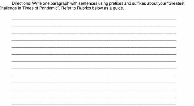 Directions: Write one paragraph with sentences using prefixes and suffixes about your ''Greatest 
Challenge in Times of Pandemic". Refer to Rubrics below as a guide. 
_ 
_ 
_ 
_ 
_ 
_ 
_ 
_ 
_ 
_ 
_ 
_ 
_