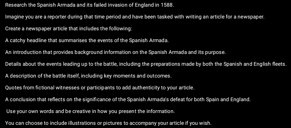 Research the Spanish Armada and its failed invasion of England in 1588. 
Imagine you are a reporter during that time period and have been tasked with writing an article for a newspaper. 
Create a newspaper article that includes the following: 
A catchy headline that summarises the events of the Spanish Armada. 
An introduction that provides background information on the Spanish Armada and its purpose. 
Details about the events leading up to the battle, including the preparations made by both the Spanish and English fleets. 
A description of the battle itself, including key moments and outcomes. 
Quotes from fictional witnesses or participants to add authenticity to your article. 
A conclusion that reflects on the significance of the Spanish Armada's defeat for both Spain and England. 
Use your own words and be creative in how you present the information. 
You can choose to include illustrations or pictures to accompany your article if you wish.