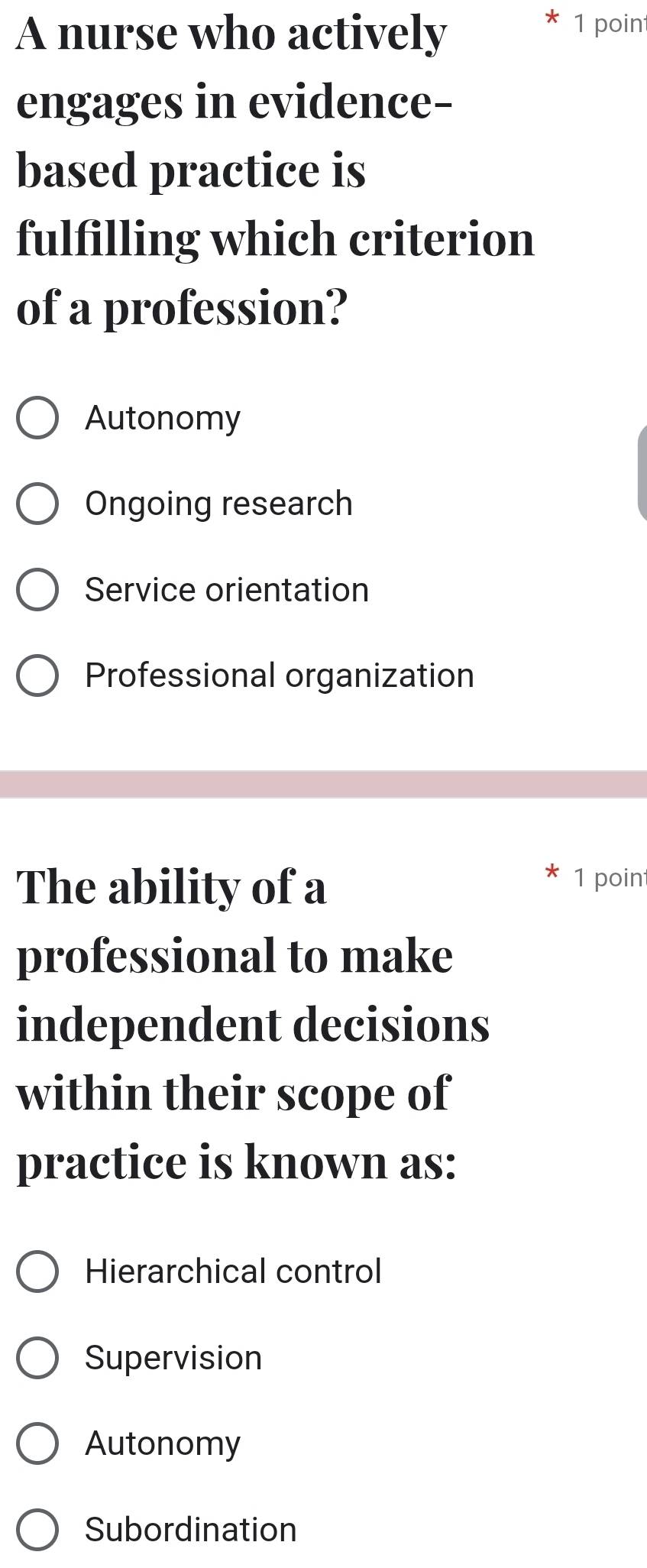 A nurse who actively
1 poin
engages in evidence-
based practice is
fulfilling which criterion
of a profession?
Autonomy
Ongoing research
Service orientation
Professional organization
The ability of a
1 poin
professional to make
independent decisions
within their scope of
practice is known as:
Hierarchical control
Supervision
Autonomy
Subordination