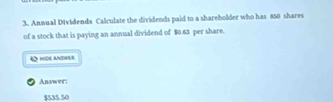 Annual Dividends Calculate the dividends paid to a shareholder who has 850 shares 
of a stock that is paying an annual dividend of $0.63 per share. 
MIDE ANSWER 
2 Answer:
$535.50