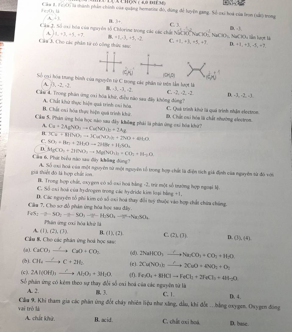 hều lụa chọn ( 4,0 điêm)
Câu 1. Fe₂O, là thành phần chính của quặng hematite đỏ, dùng để luyện gang. Số oxi hoá của Iron (sắt) trong
Fe_2O_3 là
A. +3. B. 3+. C. 3. D. -3.
Câu 2. Số oxi hóa của nguyên tố Chlorine trong các các chất NaClO, NaClO₂, Na ClO_3, surd aClO_4 lần lượt là
A. -1, +3, +5, +7. B. +1,-3, +5, -2. C. +1 1, +3,+5, +7. D. +1, +3, -5, +7.
Câu 3. Cho các phân tử có công thức sau:
H "
H
4 C_2H_5) A (CH,O) (C
Số oxi hóa trung bình của nguyên tử C trong các phân tử trên lần lượt là
A. -3, -2, -2. B. -3, -3, -2. C. -2, -2, -2. D. -3, -2, -3.
Câu 4. Trong phản ứng oxi hóa khử, điều nào sau đây không đúng?
A. Chất khử thực hiện quá trình oxi hóa. C. Quá trình khứ là quá trình nhận electron.
B. Chất oxi hóa thực hiện quá trình khử. D. Chất oxi hóa là chất nhường electron.
Câu 5. Phản ứng hóa học nào sau đây không phải là phản ứng oxi hóa khử?
A. Cu+2AgNO_3to Cu(NO_3)_2+2Ag.
B. 3Cu+8HNO_3to 3Cu(NO_3)_2+2NO+4H_2O.
C. SO_2+Br_2+2H_2Oto 2HBr+H_2SO_4.
D. MgCO_3+2HNO_3to Mg(NO_3)_2+CO_2+H-_2O.
Câu 6. Phát biều nào sau đây không đúng?
A. Số oxi hoá của một nguyên tử một nguyên tố trong hợp chất là điện tích giả định của nguyên tử đó với
giả thiết đó là hợp chất ion.
B. Trong hợp chất, oxygen có số oxi hoá bằng -2, trừ một số trường hợp ngoại lệ.
C. Số oxi hoá của hydrogen trong các hydride kim loại bằng +1,
D. Các nguyên tổ phi kim có số oxi hoá thay đổi tuỳ thuộc vào hợp chất chứa chúng.
Câu 7. Cho sơ đồ phản ứng hóa học sau đây.
FeS_2xrightarrow omega SO_SO_2SO_SO_3frac omega _2omega H_2SO_4xrightarrow -omega _Na_2SO_4.
Phản ứng oxi hóa khử là
A. (1), (2), (3). B. (1), (2). C. (2),(3). D. (3),(4).
Câu 8. Cho các phản ứng hoá học sau:
(a). CaCO_3xrightarrow rho CaO+CO_2. (d). 2NaHCO_3xrightarrow ONa_2CO_3+CO_2+H_2O.
(b). CH_4xrightarrow i°C+2H_2. (e). 2Cu(NO_3)_2to 2C2CuO+4NO_2+O_2
(c). 2Al(OH)_3xrightarrow rho Al_2O_3+3H_2O. (f). Fe_3O_4+8HClto FeCl_2+2FeCl_3+4H-_2O.
Số phản ứng có kèm theo sự thay đổi sổ oxi hoá của các nguyên tử là
A. 2. B. 3. C. 1.
D. 4.
Câu 9. Khi tham gia các phản ứng đốt cháy nhiên liệu như xăng, dầu, khí đốt ...bằng oxygen. Oxygen đóng
vai trò là
A. chất khử. B. acid. C. chất oxi hoá. D. base.