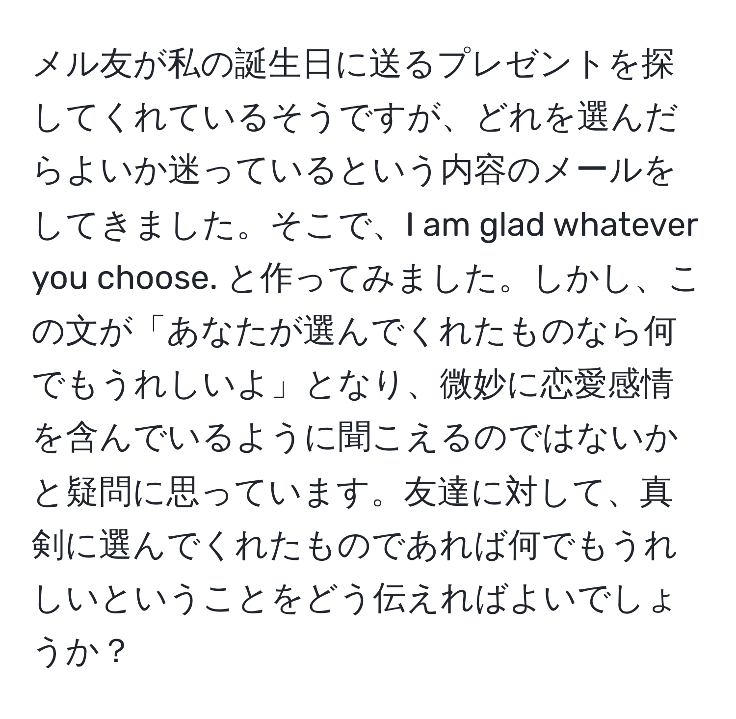 メル友が私の誕生日に送るプレゼントを探してくれているそうですが、どれを選んだらよいか迷っているという内容のメールをしてきました。そこで、I am glad whatever you choose. と作ってみました。しかし、この文が「あなたが選んでくれたものなら何でもうれしいよ」となり、微妙に恋愛感情を含んでいるように聞こえるのではないかと疑問に思っています。友達に対して、真剣に選んでくれたものであれば何でもうれしいということをどう伝えればよいでしょうか？