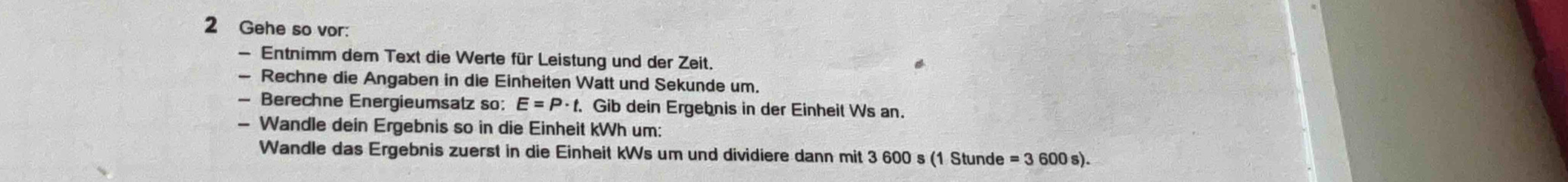 Gehe so vor: 
— Entnimm dem Text die Werte für Leistung und der Zeit. 
— Rechne die Angaben in die Einheiten Watt und Sekunde um. 
— Berechne Energieumsatz so: E=P· t. . Gib dein Ergebnis in der Einheil Ws an. 
- Wandle dein Ergebnis so in die Einheit kWh um: 
Wandle das Ergebnis zuerst in die Einheit kWs um und dividiere dann mit 3 600 s (1 Stunde . =3600s)