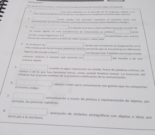 Instrucciones
Con ayuda de la Lectura 1. Coloca en el recuadro la respuesta correcta según carresponda
1 □ /80 muy utilizados en el mercado de los negocios, debido a su
bajo costo y la eficacía con la que los suscriptores se convierten en potenciales clientes.
2. □ estos medios nos permiten mantener el contacto tanto con 
profesionales de nuestro entorno como personas cercanas como familiares y amigos.
3. La □  □  □  es aquella en la que se intercambian mensajes a través de
un medio digital. En esta transferencia de información se utilizan □  tanto
escritos como lingüísticos. El ∴ △ ADC=∠ BAD ha permitido crear nuevas
formas de comunicación a través de redes sociales y sitios web.
4. Se acabaron las^. (-3,4) ^circ  : desde que el Internet se implementó en la
vida cotidiana de las personas, podemos conocer personas que se encuentran en diferentes
lugares del mundo y hacer ∴ ∠ DA)^2-∠ DGE en tiempo real. También nos ha permitido
conocer noticias o eventos que ocurren en □  ∴ △ ADE=△ CDO) del mundo y de una
manera rápida.
5.
□  : cuando el signo representa un sonido, fuera de palabras enteras, de
sílabas o de lo que hoy llamamos letras, como unidad fonética menor. La invención del
alfabeto fue el punto máximo de la primitiva codificación de la comunicación.
6. □  x_1+x_2= □ /□   : objetos reales para comunicarse con gentes que no compartían
el mismo código.
7. x_1+x_2= □ /□   
: comunicación a través de pintura y representación de objetos, por
ejemplo, las pinturas rupestres.
8. □  □ : asociación de símbolos pictográficos con objetos e ideas que
daría pie a la escritura.