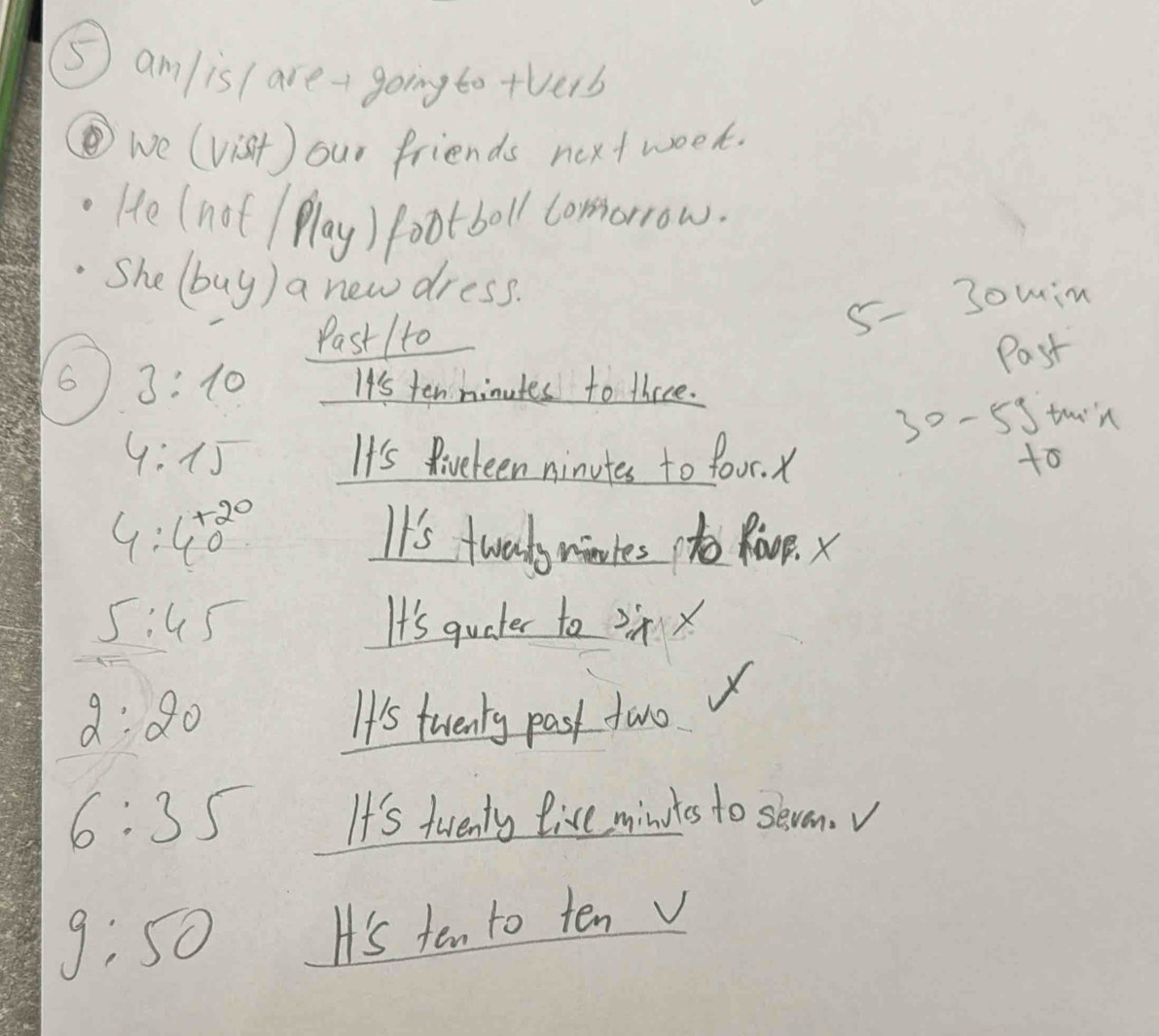 ⑤ am/is ( are - going to +verb 
we (vist) our friends next week. 
He (not Play) footboll comorrow. 
She (buy) a new dress. 
Past 1to
5 - 3omin 
Past 
6 3:10 It's ten hinutes to three.
30 - 5Stuin
4:15 It's Riveteen ninutes to four. X 
to
4:40^(+20) It's twalsmotes to Roop. x
5:45 It's quater to ix
2:20 It's twenty past two
6:35 It's twenty live mindts to seven.v
g:50
H's ten to ten