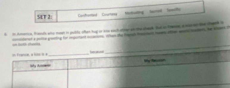 SET 2: Confronted Courtesy Motivating Secred Specific 
6. In America, friends who meet in public often hug or kiss each other on the cheek. But in France, a hish on the cheek is 
considered a polite greeting for important occasions. When the French Presiden ments other wor leadent, he kisses t 
_ 
on both cheeks.