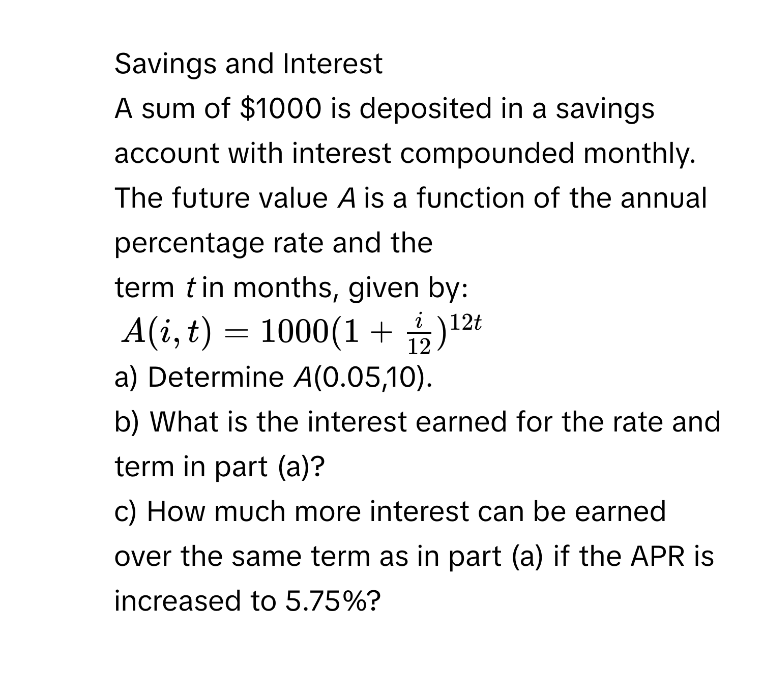 Savings and Interest 
A sum of $1000 is deposited in a savings account with interest compounded monthly. The future value *A* is a function of the annual percentage rate and the 
term *t* in months, given by:
A(i,t)=1000(1+ i/12 )^12t
a) Determine *A*(0.05,10). 
b) What is the interest earned for the rate and term in part (a)? 
c) How much more interest can be earned over the same term as in part (a) if the APR is increased to 5.75%?