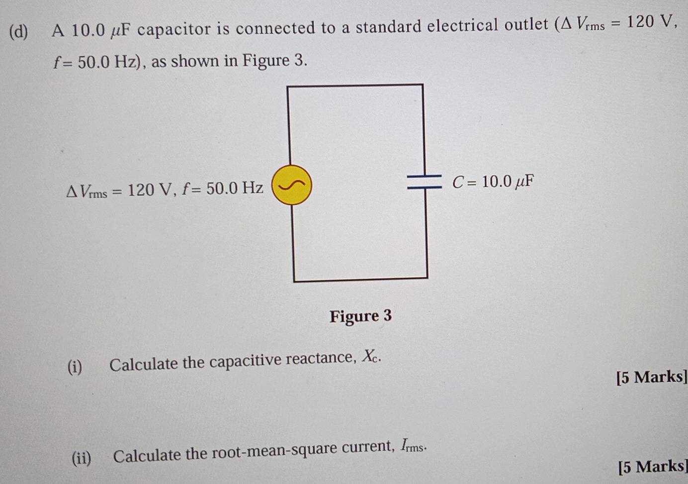 A 10.0 µF capacitor is connected to a standard electrical outlet (△ V_rms=120V,
f=50.0Hz) , as shown in Figure 3.
△ V_rms=120V, f=50.0Hz
C=10.0mu F
Figure 3 
(i) Calculate the capacitive reactance, X. 
[5 Marks] 
(ii) Calculate the root-mean-square current, Ims- 
[5 Marks]