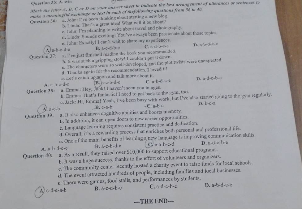 win
Mark the letter A, B, C or D on your answer sheet to indicate the best arrangement of utterances or sentences to
make a meaningful exchange or text in each of thefollowing questions from 36 to 40.
Question 36: a. John: I’ve been thinking about starting a new blog.
b. Linda: That’s a great idea! What will it be about?
c. John: I’m planning to write about travel and photography.
d. Linda: Sounds exciting! You’ve always been passionate about those topics.
e. John: Exactly! I can’t wait to share my experiences.
A a-b-c-d- B. a· c-d-b- C. a-d-b-c-e D. a-b-d-c-e
Question 37: a. I’ve just finished reading the book you recommended.
b. It was such a gripping story! I couldn’t put it down.
c. The characters were so well-developed, and the plot twists were unexpected.
d. Thanks again for the recommendation. I loved it!
e. Let’s catch up soon and talk more about it.
A. a-b-c-d-e B. a-c-b-d-e C. a-b-d-c-e D. a-d-c-b-c 1
Question 38: : a. Emma: Hey, Jack! I haven’t seen you in ages.
b. Emma: That’s fantastic! I need to get back to the gym, too.
c. Jack: Hi, Emma! Yeah, I’ve been busy with work, but I’ve also started going to the gym regularly.
D.
A. a-c-b c-a-b C. a-b-c b-c-a
B.
Question 39:  a. It also enhances cognitive abilities and boosts memory.
b. In addition, it can open doors to new career opportunities.
c. Language learning requires consistent practice and dedication.
d. Overall, it’s a rewarding process that enriches both personal and professional life.
e. One of the main benefits of learning a new language is improving communication skills.
A. a-b-d-c-e B. a-c-b-d-e C. e-a-b-c-d D. a-d-c-b-c
Question 40: a. As a result, they raised over $10,000 to support educational programs.
b. It was a huge success, thanks to the effort of volunteers and organizers.
c. The community center recently hosted a charity event to raise funds for local schools.
d. The event attracted hundreds of people, including families and local businesses.
e. There were games, food stalls, and performances by students.
A c-d-e-a-b B. a-c-d-b-e C. a-d-c-b-e D. a-b-d-c-e
---THE END---