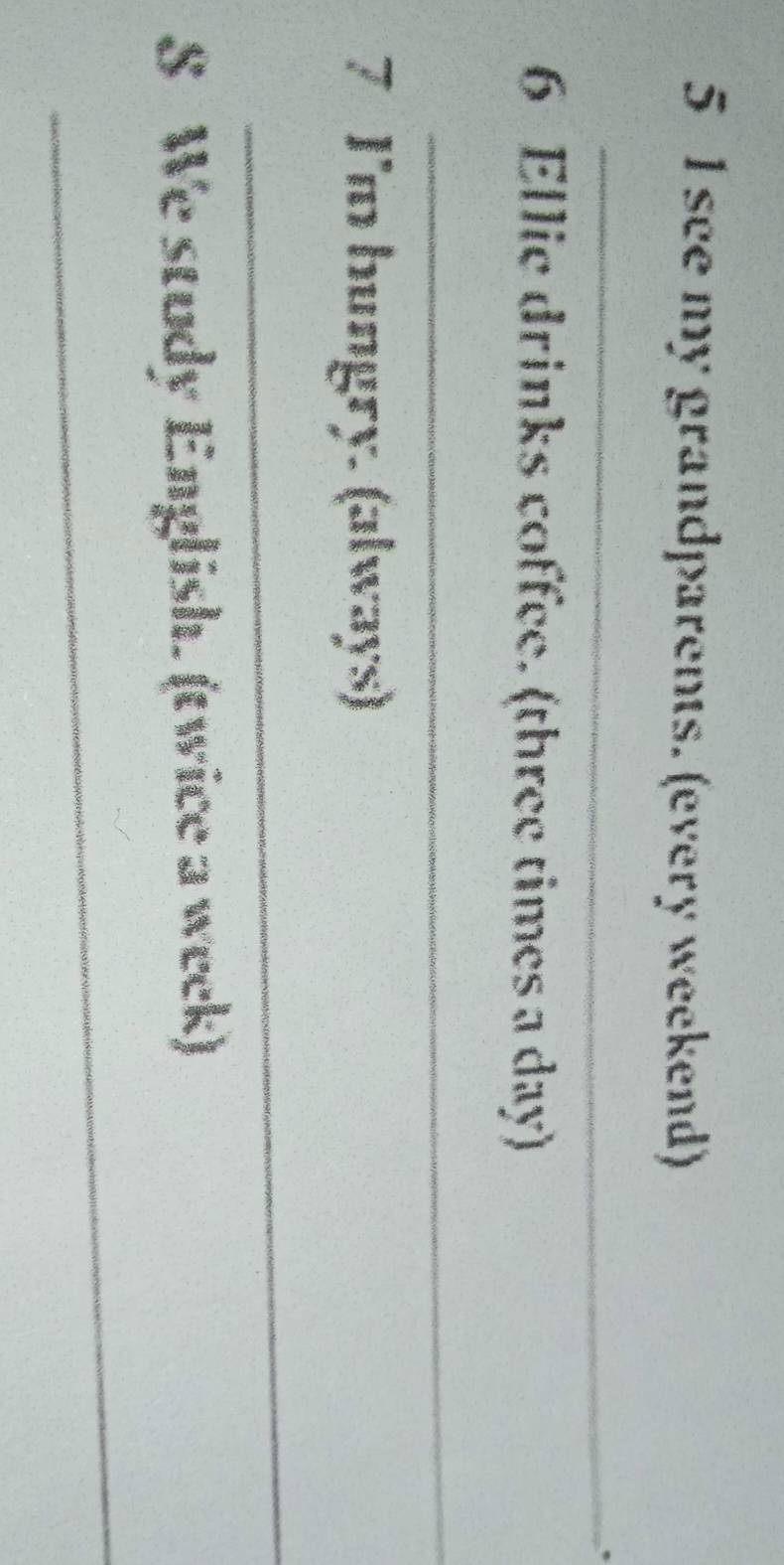 see my grandparents. (every weekend) 
_ 
6 Ellie drinks coffee. (three times a day) 
_ 
7 I'm hungry. (always) 
_ 
S We study English. (twice a week) 
_