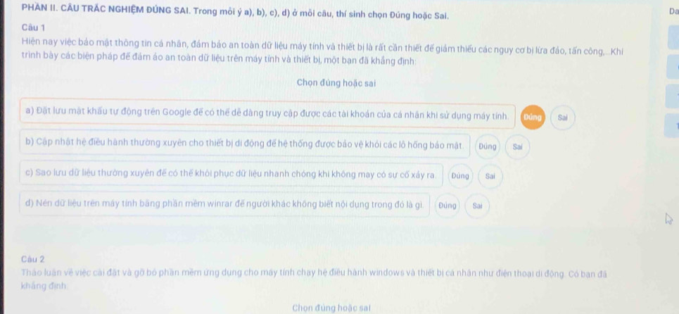 PHAN II. CÂU TRÁC NGHIỆM ĐÚNG SAI. Trong mỗi ý a), b), c), d) ở mỗi câu, thí sinh chọn Đúng hoặc Sai.
Da
Câu 1
Hiện nay việc bảo mật thông tin cá nhân, đám bảo an toàn dữ liệu máy tính và thiết bị là rất cần thiết đế giảm thiếu các nguy cơ bị lừa đảo, tấn công,...Khi
trình bày các biện pháp đế đám áo an toàn dữ liệu trên máy tỉnh và thiết bị, một bạn đã khẳng định:
Chọn đúng hoặc sai
a) Đặt lưu mặt khẩu tự động trên Google đế có thế dễ dàng truy cập được các tài khoản của cá nhân khi sử dụng máy tính. Đáng Sai
b) Cập nhật hệ điều hành thường xuyên cho thiết bị di động để hệ thống được bảo vệ khỏi các lô hống bảo mật. Đúng Sai
c) Sao lưu dữ liệu thường xuyên để có thế khỏi phục dữ liệu nhanh chóng khi không may có sự cố xảy ra. Dúng Sai
d) Nén dữ liệu trên máy tính bãng phần mềm winrar đế người khác không biết nội dụng trong đó là gì. Đúng Sal
Câu 2
Tháo luần về việc cài đặt và gỡ bó phần mềm ứng dụng cho máy tính chay hệ điều hành windows và thiết bị cá nhân như điện thoại di động. Có ban đã
kháng định
Chọn đủng hoặc sai