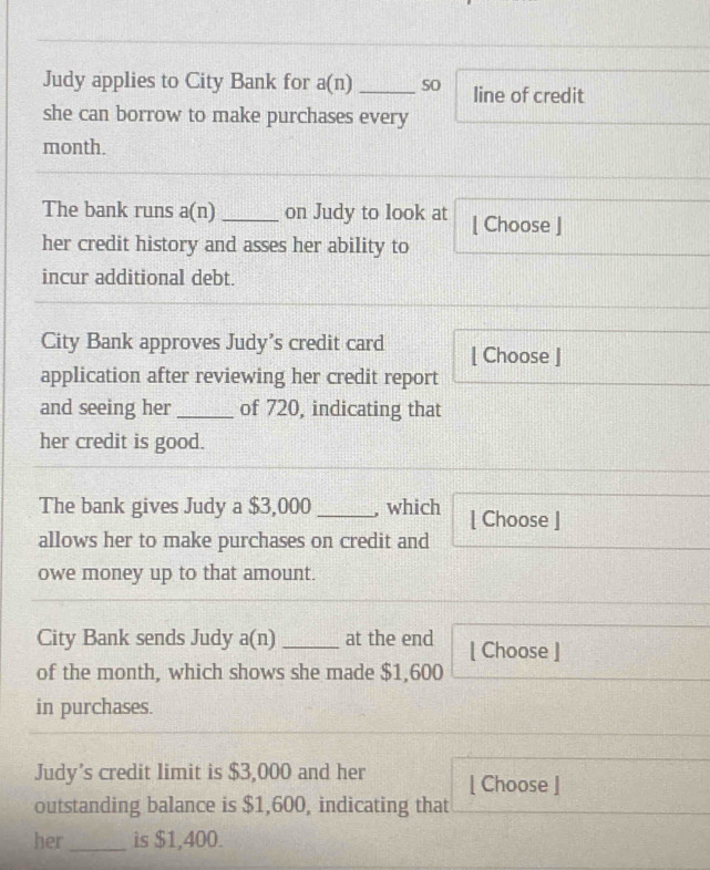 Judy applies to City Bank for a(n) _sO line of credit 
she can borrow to make purchases every 
month. 
The bank runs a(n) _on Judy to look at [ Choose ] 
her credit history and asses her ability to 
incur additional debt. 
City Bank approves Judy’s credit card [ Choose ] 
application after reviewing her credit report 
and seeing her _of 720, indicating that 
her credit is good. 
The bank gives Judy a $3,000 _, which [ Choose ] 
allows her to make purchases on credit and 
owe money up to that amount. 
City Bank sends Judy a(n) _at the end [ Choose ] 
of the month, which shows she made $1,600
in purchases. 
Judy’s credit limit is $3,000 and her [ Choose ] 
outstanding balance is $1,600, indicating that 
her_ is $1,400.