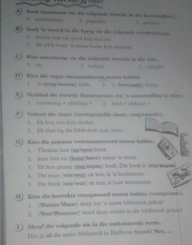 Sock sinonieme vir die volgende woorde in die knerameri
1.grootmense 2. populère 3.gerlowe
B) Soek 'n woord in die herig vir die volgende onskrywings.
1. mense wat nie goed kan sien nie
2. die plek waar 'n mens bocke kn uitsem 
C) Kies antonieme vir die volgende woorde in die teks.
1. ou 2、veriede 3. ourydse
D) Kies die regte versamelnaam tussen hakies.
1. 'n (trop/swerm) voëls 2. 'n (bos/racks) bergs
E) Verbind die woorde (basisvorme) om 'n samestelling to sorz.
1. novorsing + afdeling = 2. kind + verhaal =
F) Valtooi die sinne (suamgestelde sime, voegwoorde).
1. Ek hou van lees omdar
2. Ek sluit by die biblioteek aan, want …
G) Kies die gepaste voornaamwoord tussen hakies.
1. Thomas lecs (sy/syne)bock.
2. Jane lees vir (haar/hare) sussie 'n storie.
3. Ek lees graog (my/myne) boek. Die boek is (my/myne).
4. Die seun (wie/wat) ek ken, is ’n bockwurm.
5. Die boek (wie/wat) ek lees, is baie interessant.
H) Kies die korrekte vraagwoord tussen hakics (vraagsinne).
1. (Watter/Waar) dorp het ’n nuwe biblioteek gekry?
2. (Wat/Wanneer) word daar stories in die biblioteck gelees?
1) Skryf die volgende sin in die ontkennende vorm.
Het jy al die nuwe biblioteck in Heilbron besoek? Nee, ...