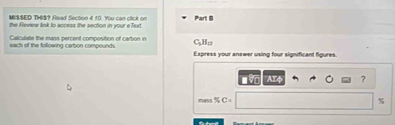 MISSED THIS? Read Section 4.10. You can click on Part B 
the Review link to access the section in your eText. 
Calculate the mass percent composition of carbon in C_5H_12
each of the following carbon compounds. 
Express your answer using four significant figures.
AΣφ ? 
mass % C= %