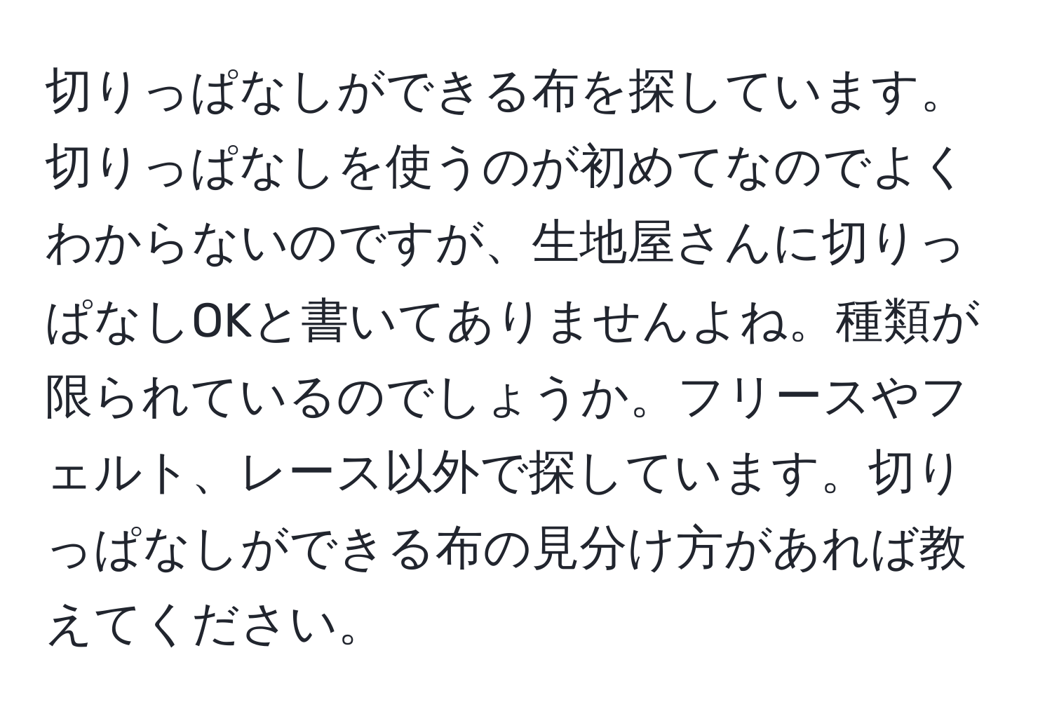 切りっぱなしができる布を探しています。切りっぱなしを使うのが初めてなのでよくわからないのですが、生地屋さんに切りっぱなしOKと書いてありませんよね。種類が限られているのでしょうか。フリースやフェルト、レース以外で探しています。切りっぱなしができる布の見分け方があれば教えてください。