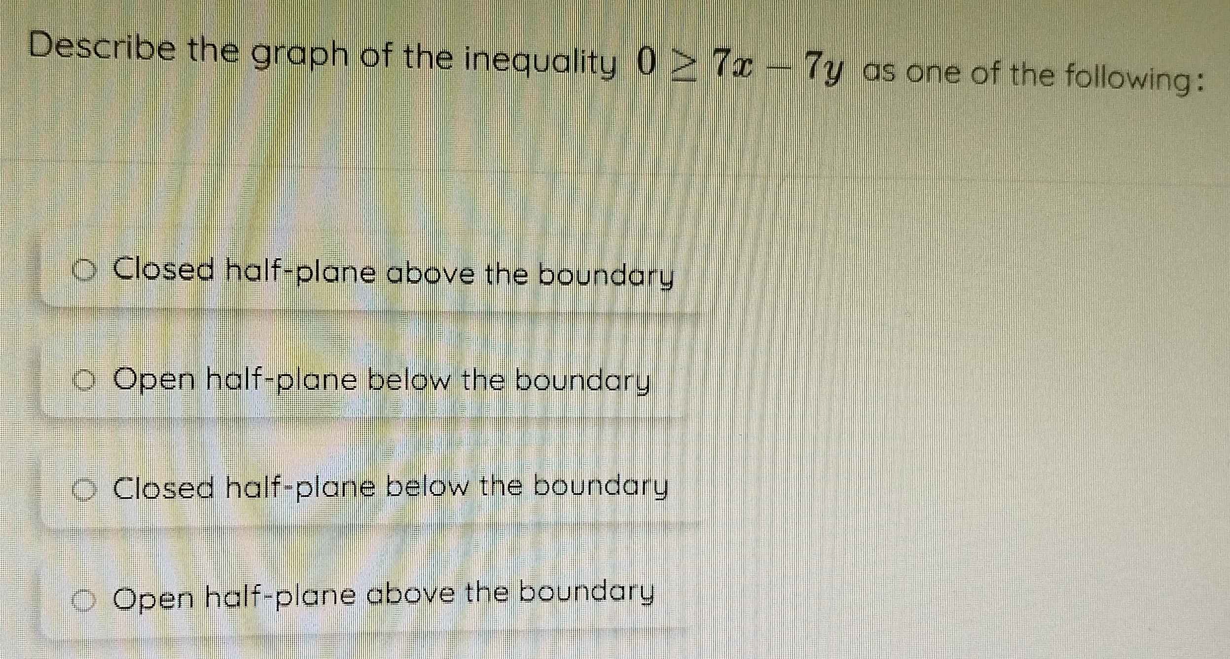 Describe the graph of the inequality 0≥ 7x-7y as one of the following :
Closed half-plane above the boundary
Open half-plane below the boundary
Closed half-plane below the boundary
Open half-plane above the boundary