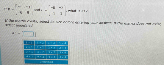 If K=beginbmatrix -1&-3 -6&9endbmatrix and L=beginbmatrix -8&-2 -1&1endbmatrix , what is KL?
If the matrix exists, select its size before entering your answer. If the matrix does not exist,
select undefined.
KL=[□ ]