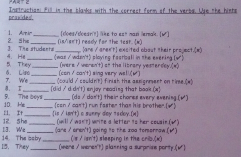 Instruction: Fill in the blanks with the correct form of the verbs. Use the hints 
provided. 
1. Amir _(does/doesn't) like to eat nasi lemak. (✔) 
2. She _(is/isn't) ready for the test. (x) 
3. The students _(are / aren't) excited about their project.(x) 
4. He _(was / wasn't) playing football in the evening.(✔) 
5. They _(were / weren't) at the library yesterday.(x) 
6. Lisa _(can / can't) sing very well.(✔) 
7. We _(could / couldn't) finish the assignment on time.(x) 
8. I _(did / didn't) enjoy reading that book.(x) 
9. The boys _(do / don't) their chores every evening.(✔) 
10. He_ (can / can't) run faster than his brother.(✔) 
11. It_ (is / isn't) a sunny day today.(x) 
12. She_ (will / won't) write a letter to her cousin.(✔) 
13. We _(are / aren't) going to the zoo tomorrow.(✔) 
14. The baby_ (is / isn't) sleeping in the crib.(x) 
15. They_ (were / weren't) planning a surprise party.(✔)