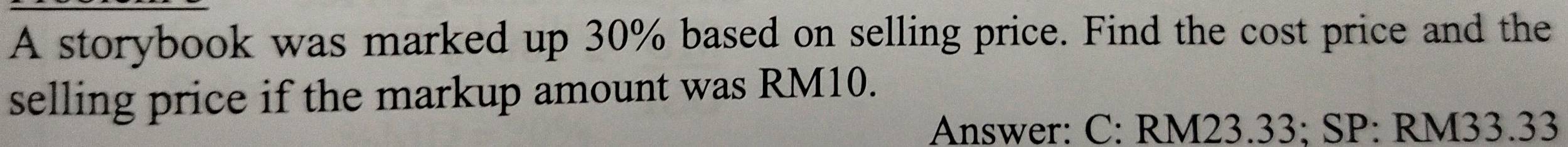 A storybook was marked up 30% based on selling price. Find the cost price and the 
selling price if the markup amount was RM10. 
Answer: C: RM23.33; SP: RM33.33