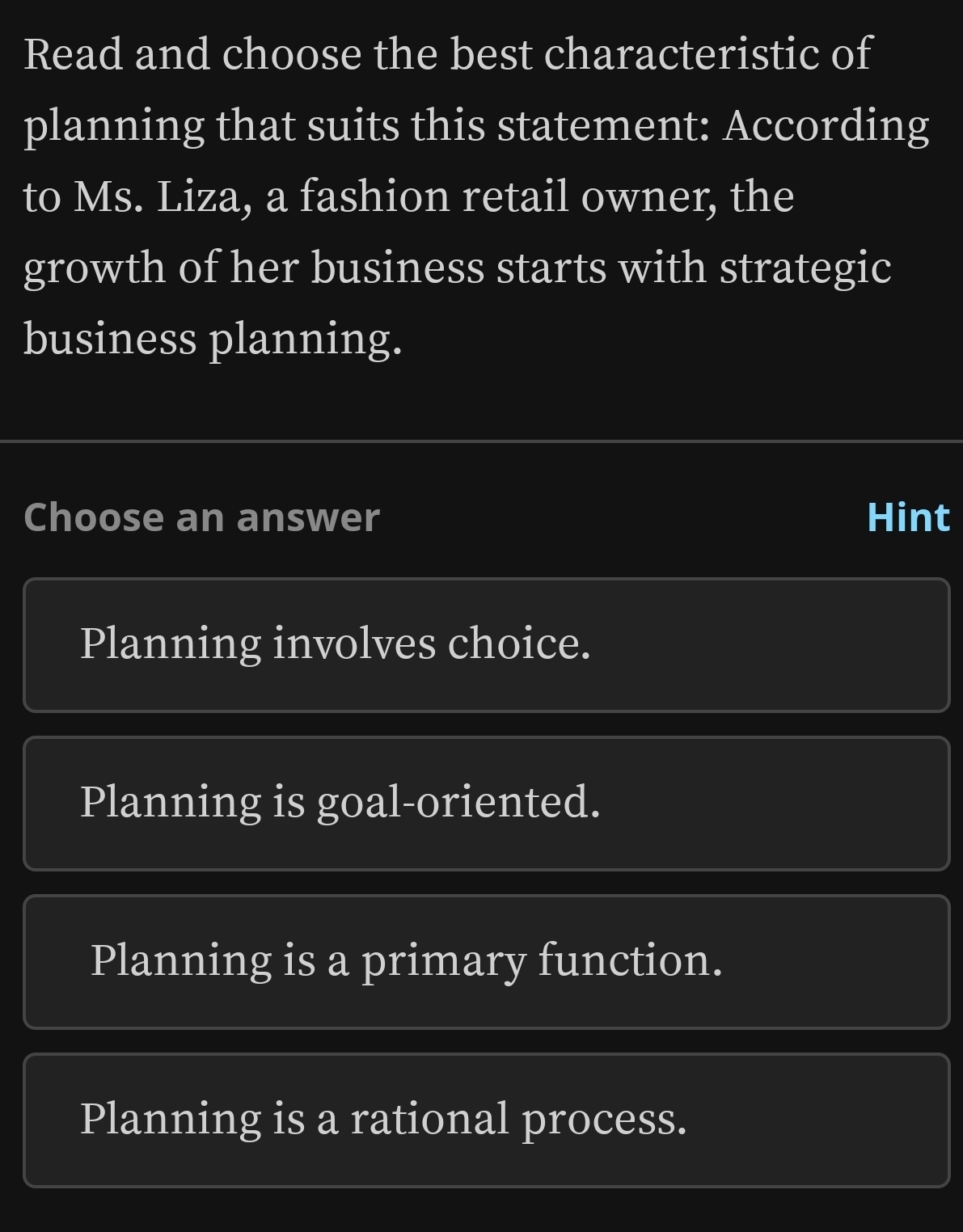 Read and choose the best characteristic of
planning that suits this statement: According
to Ms. Liza, a fashion retail owner, the
growth of her business starts with strategic
business planning.
Choose an answer Hint
Planning involves choice.
Planning is goal-oriented.
Planning is a primary function.
Planning is a rational process.