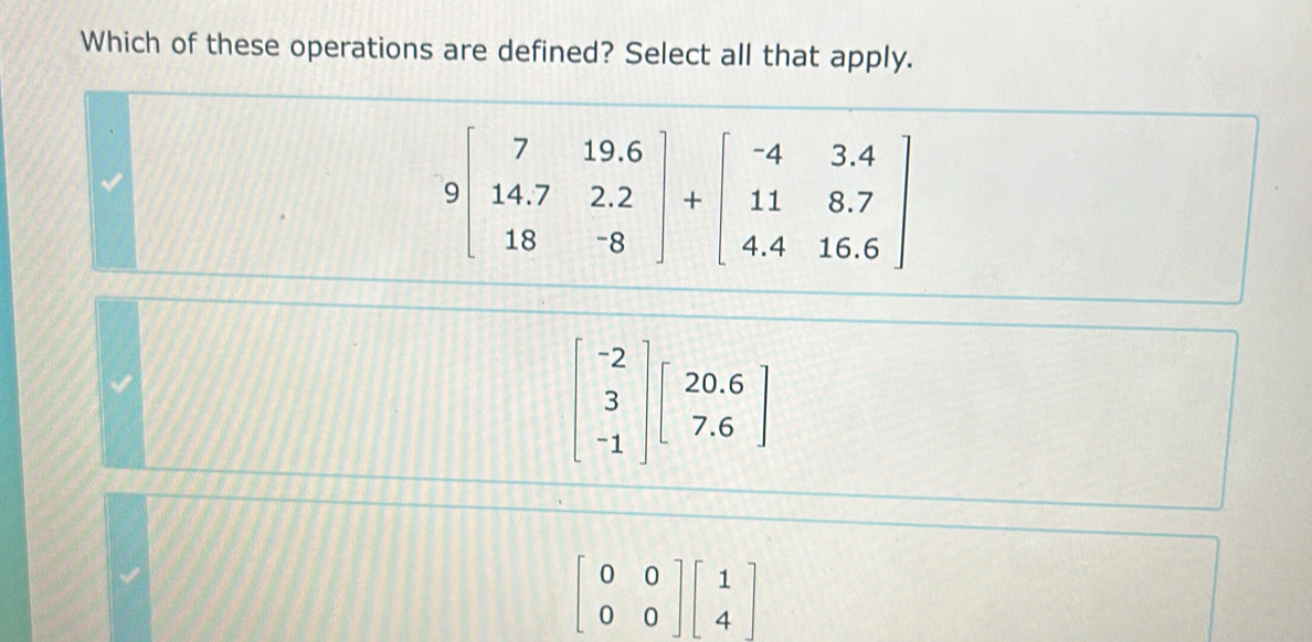 Which of these operations are defined? Select all that apply.
beginbmatrix -2 3 -1endbmatrix beginbmatrix 20.6 7.6endbmatrix
beginbmatrix 0&0 0&0endbmatrix beginbmatrix 1 4endbmatrix