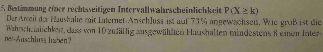 Bestimmung einer rechtsseitigen Intervallwahrscheinlichkeit P(X≥ k)
Der Anteil der Haushalte mit Internet-Anschluss ist auf 73% angewachsen. Wie groß ist die 
Wahrscheinlichkeit, dass von 10 zufällig ausgewählten Haushalten mindestens 8 einen Inter- 
net-Anschluss haben?